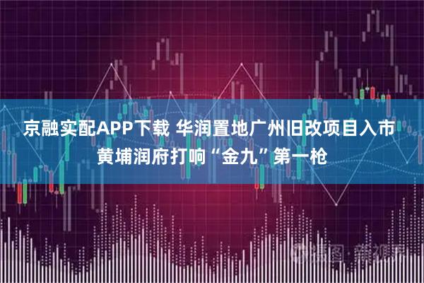 京融实配APP下载 华润置地广州旧改项目入市 黄埔润府打响“金九”第一枪
