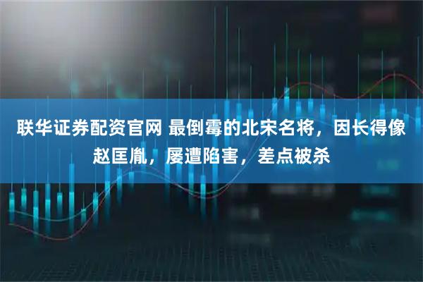 联华证券配资官网 最倒霉的北宋名将，因长得像赵匡胤，屡遭陷害，差点被杀