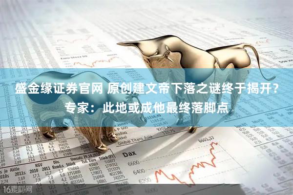 盛金缘证券官网 原创建文帝下落之谜终于揭开？专家：此地或成他最终落脚点