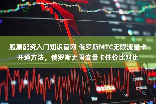 股票配资入门知识官网 俄罗斯MTC无限流量卡开通方法，俄罗斯无限流量卡性价比对比