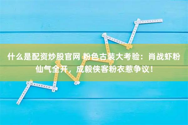什么是配资炒股官网 粉色古装大考验：肖战虾粉仙气全开，成毅侠客粉衣惹争议！