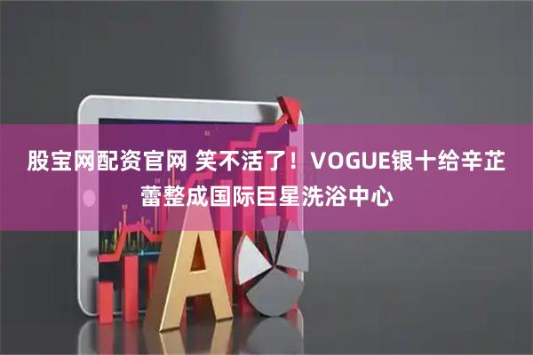 股宝网配资官网 笑不活了！VOGUE银十给辛芷蕾整成国际巨星洗浴中心