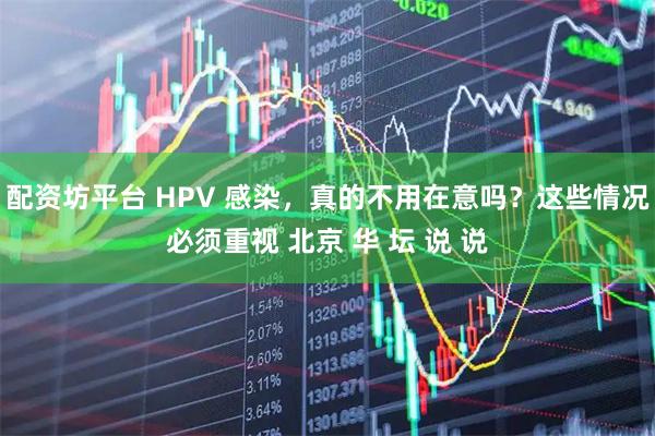 配资坊平台 HPV 感染，真的不用在意吗？这些情况必须重视 北京 华 坛 说 说