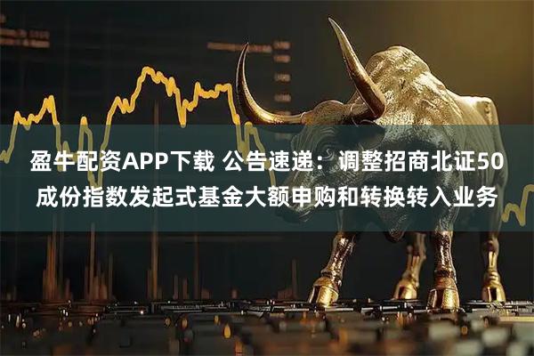 盈牛配资APP下载 公告速递：调整招商北证50成份指数发起式基金大额申购和转换转入业务