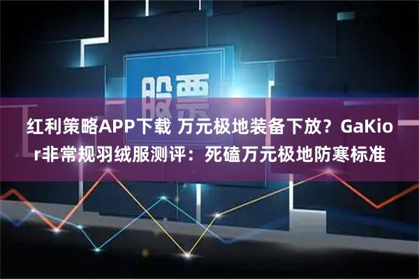 红利策略APP下载 万元极地装备下放？GaKior非常规羽绒服测评：死磕万元极地防寒标准