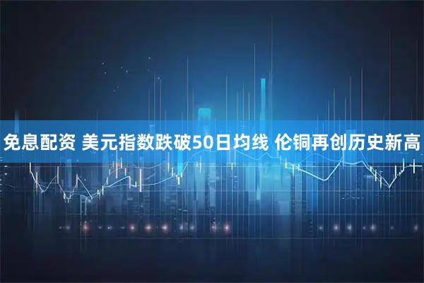 免息配资 美元指数跌破50日均线 伦铜再创历史新高