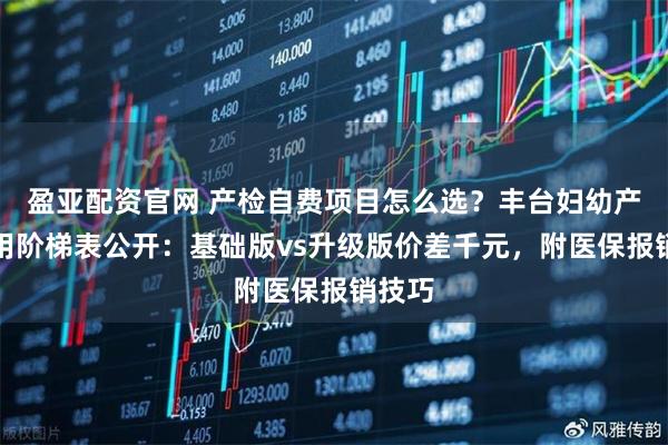 盈亚配资官网 产检自费项目怎么选？丰台妇幼产检费用阶梯表公开：基础版vs升级版价差千元，附医保报销技巧