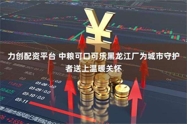 力创配资平台 中粮可口可乐黑龙江厂为城市守护者送上温暖关怀