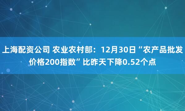 上海配资公司 农业农村部：12月30日“农产品批发价格200指数”比昨天下降0.52个点