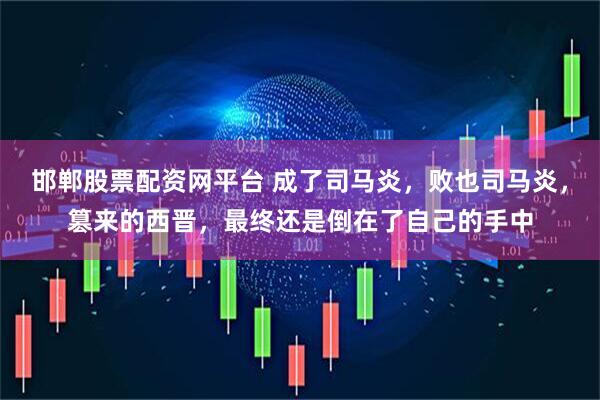 邯郸股票配资网平台 成了司马炎，败也司马炎，篡来的西晋，最终还是倒在了自己的手中