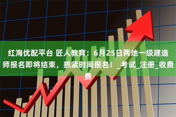 红海优配平台 匠人教育：6月25日两地一级建造师报名即将结束，抓紧时间报名！_考试_注册_收费