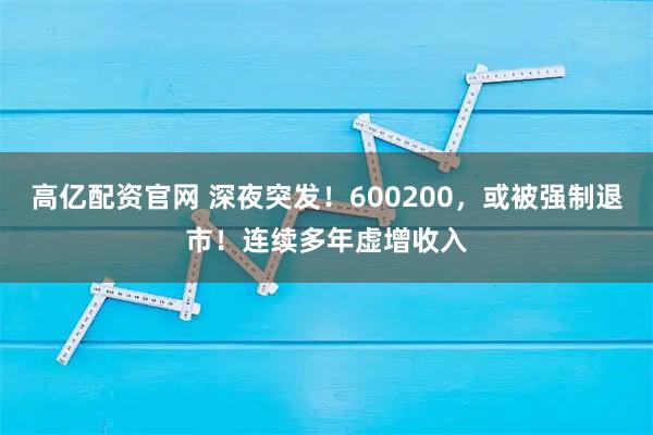 高亿配资官网 深夜突发！600200，或被强制退市！连续多年虚增收入