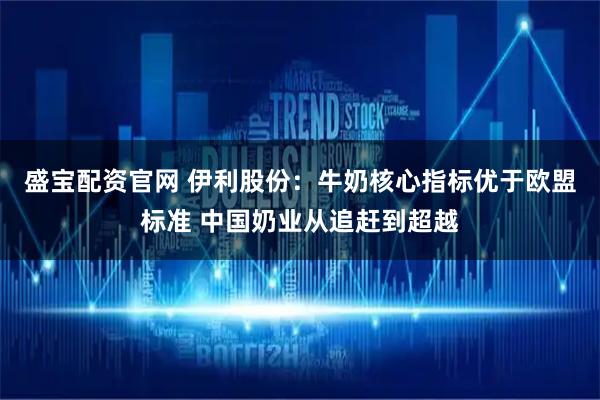 盛宝配资官网 伊利股份：牛奶核心指标优于欧盟标准 中国奶业从追赶到超越