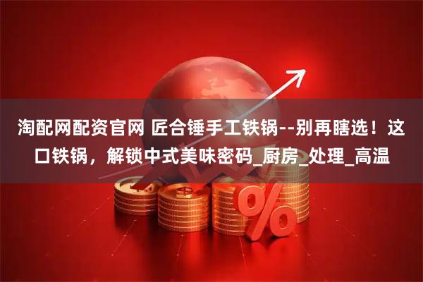 淘配网配资官网 匠合锤手工铁锅--别再瞎选！这口铁锅，解锁中式美味密码_厨房_处理_高温