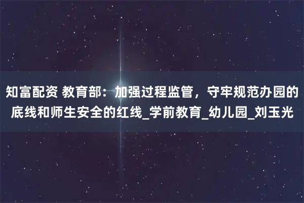 知富配资 教育部：加强过程监管，守牢规范办园的底线和师生安全的红线_学前教育_幼儿园_刘玉光