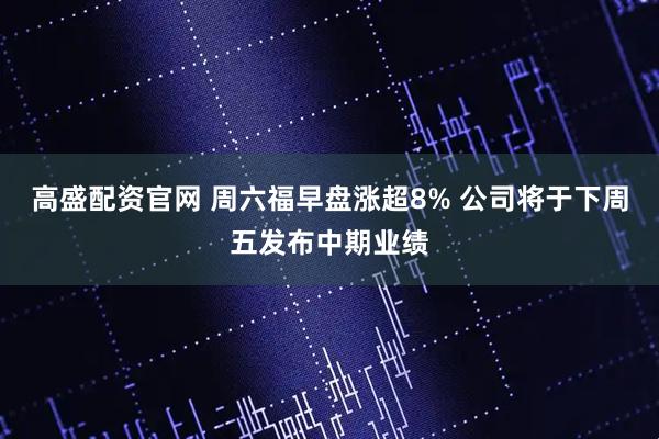 高盛配资官网 周六福早盘涨超8% 公司将于下周五发布中期业绩