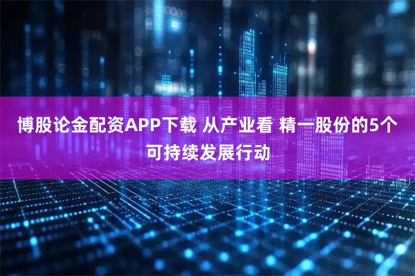 博股论金配资APP下载 从产业看 精一股份的5个可持续发展行动