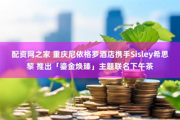 配资网之家 重庆尼依格罗酒店携手Sisley希思黎 推出「鎏金焕臻」主题联名下午茶