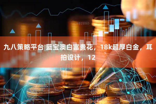 九八策略平台 蓝宝澳白富贵花，18k超厚白金，耳拍设计，12