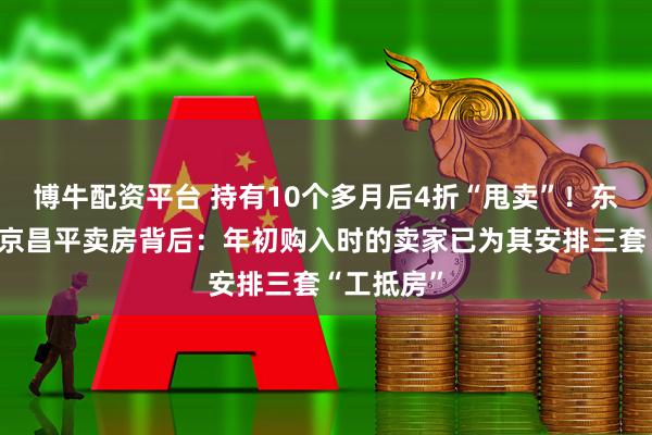 博牛配资平台 持有10个多月后4折“甩卖”！东方雨虹北京昌平卖房背后：年初购入时的卖家已为其安排三套“工抵房”