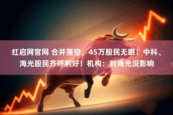 红启网官网 合并落空，45万股民无眠！中科、海光股民齐呼利好！机构：对海光没影响
