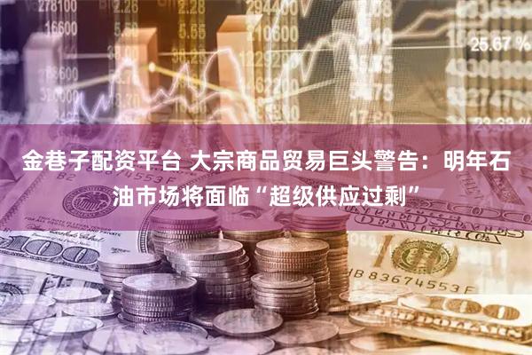 金巷子配资平台 大宗商品贸易巨头警告：明年石油市场将面临“超级供应过剩”