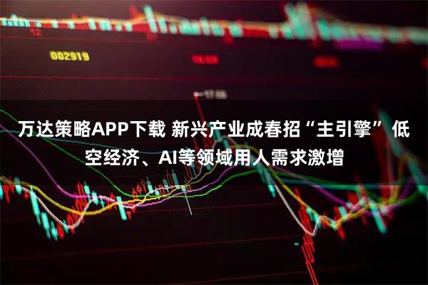 万达策略APP下载 新兴产业成春招“主引擎” 低空经济、AI等领域用人需求激增
